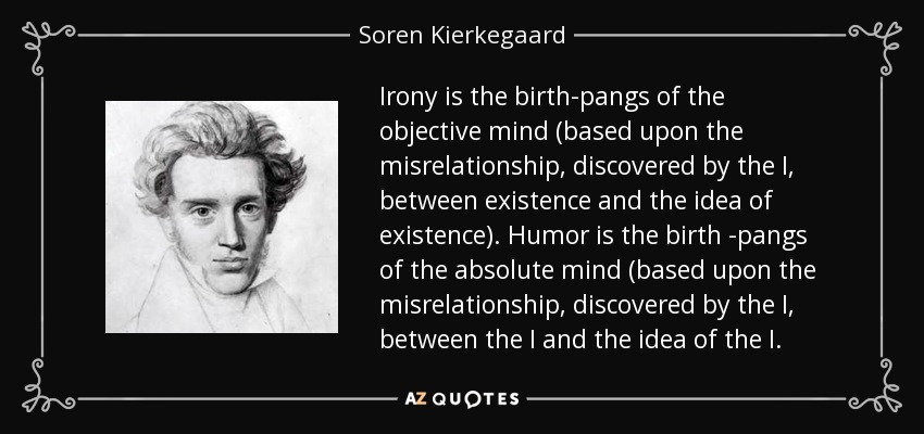 Irony is the birth-pangs of the objective mind (based upon the misrelationship, discovered by the I , between existence and the idea of existence). Humor is the birth -pangs of the absolute mind (based upon the misrelationship, discovered by the I , between the I and the idea of the I . - Soren Kierkegaard