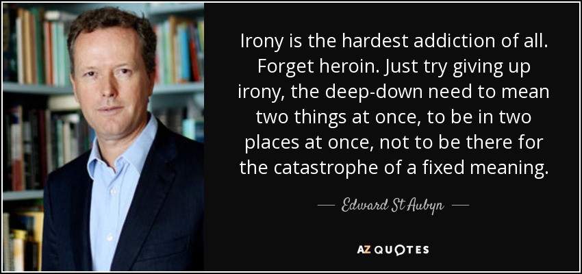 Irony is the hardest addiction of all. Forget heroin. Just try giving up irony, the deep-down need to mean two things at once, to be in two places at once, not to be there for the catastrophe of a fixed meaning. - Edward St Aubyn