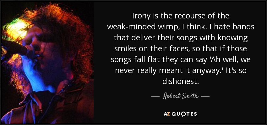 Irony is the recourse of the weak-minded wimp, I think. I hate bands that deliver their songs with knowing smiles on their faces, so that if those songs fall flat they can say 'Ah well, we never really meant it anyway.' It's so dishonest. - Robert Smith