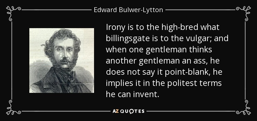 Irony is to the high-bred what billingsgate is to the vulgar; and when one gentleman thinks another gentleman an ass, he does not say it point-blank, he implies it in the politest terms he can invent. - Edward Bulwer-Lytton, 1st Baron Lytton