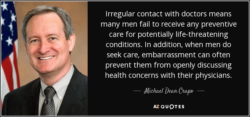 Irregular contact with doctors means many men fail to receive any preventive care for potentially life-threatening conditions. In addition, when men do seek care, embarrassment can often prevent them from openly discussing health concerns with their physicians. - Michael Dean Crapo
