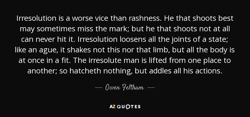 Irresolution is a worse vice than rashness. He that shoots best may sometimes miss the mark; but he that shoots not at all can never hit it. Irresolution loosens all the joints of a state; like an ague, it shakes not this nor that limb, but all the body is at once in a fit. The irresolute man is lifted from one place to another; so hatcheth nothing, but addles all his actions. - Owen Feltham