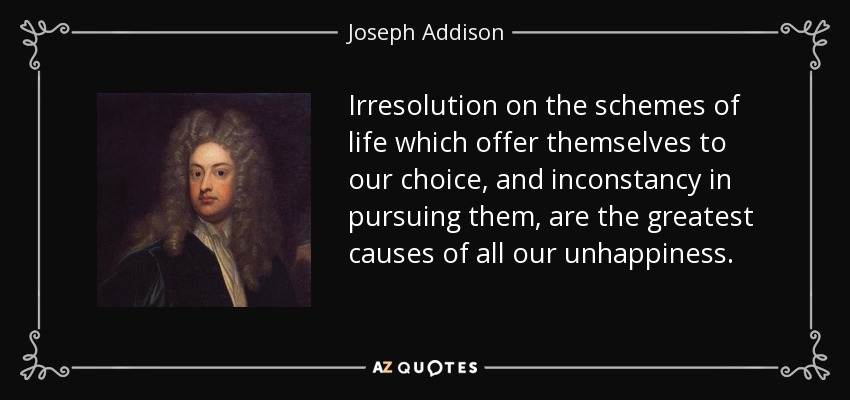 Irresolution on the schemes of life which offer themselves to our choice, and inconstancy in pursuing them, are the greatest causes of all our unhappiness. - Joseph Addison