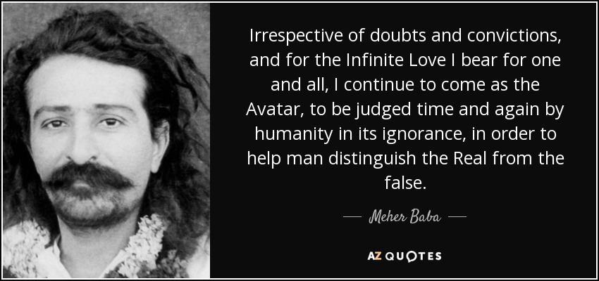 Irrespective of doubts and convictions, and for the Infinite Love I bear for one and all, I continue to come as the Avatar, to be judged time and again by humanity in its ignorance, in order to help man distinguish the Real from the false. - Meher Baba