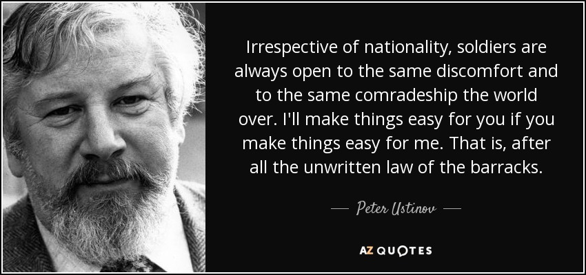 Irrespective of nationality, soldiers are always open to the same discomfort and to the same comradeship the world over. I'll make things easy for you if you make things easy for me. That is, after all the unwritten law of the barracks. - Peter Ustinov