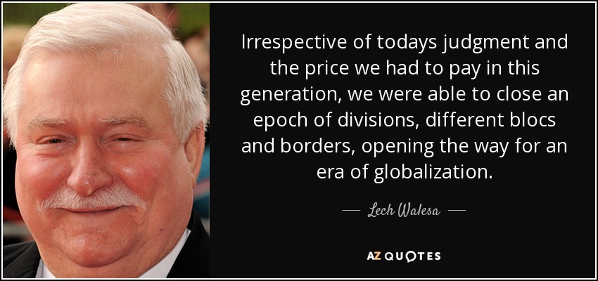 Irrespective of todays judgment and the price we had to pay in this generation, we were able to close an epoch of divisions, different blocs and borders, opening the way for an era of globalization. - Lech Walesa