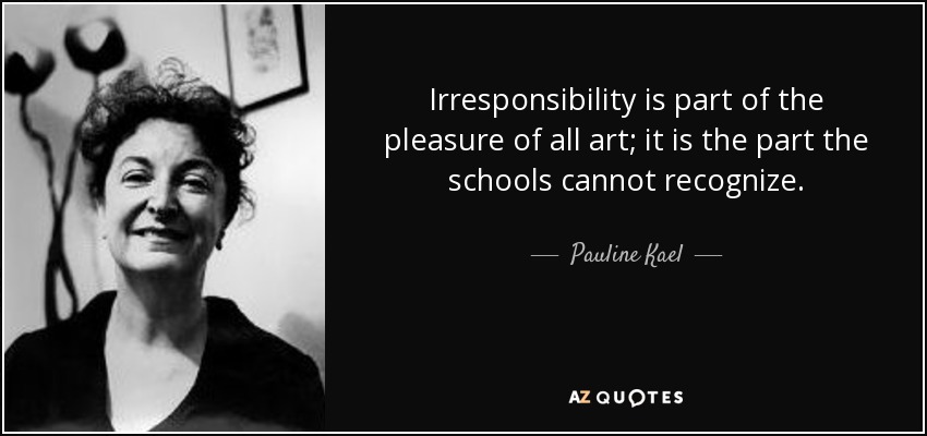 Irresponsibility is part of the pleasure of all art; it is the part the schools cannot recognize. - Pauline Kael