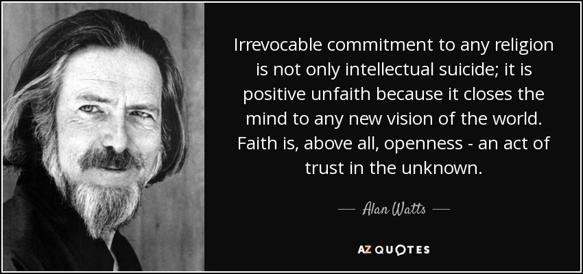 Irrevocable commitment to any religion is not only intellectual suicide; it is positive unfaith because it closes the mind to any new vision of the world. Faith is, above all, openness - an act of trust in the unknown. - Alan Watts