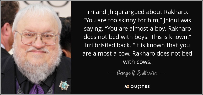 Irri and Jhiqui argued about Rakharo. “You are too skinny for him,” Jhiqui was saying. “You are almost a boy. Rakharo does not bed with boys. This is known.” Irri bristled back. “It is known that you are almost a cow. Rakharo does not bed with cows. - George R. R. Martin