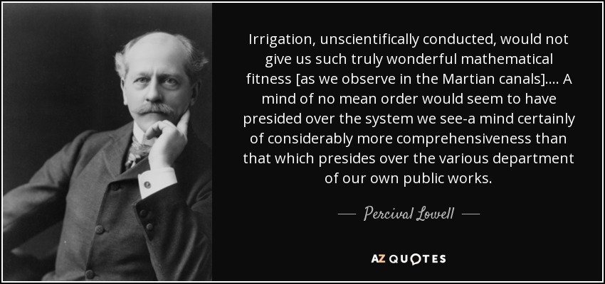 Irrigation, unscientifically conducted, would not give us such truly wonderful mathematical fitness [as we observe in the Martian canals]. . . . A mind of no mean order would seem to have presided over the system we see-a mind certainly of considerably more comprehensiveness than that which presides over the various department of our own public works. - Percival Lowell