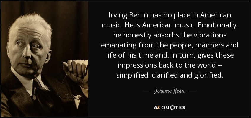Irving Berlin has no place in American music. He is American music. Emotionally, he honestly absorbs the vibrations emanating from the people, manners and life of his time and, in turn, gives these impressions back to the world -- simplified, clarified and glorified. - Jerome Kern