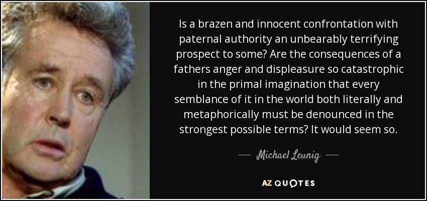 Is a brazen and innocent confrontation with paternal authority an unbearably terrifying prospect to some? Are the consequences of a fathers anger and displeasure so catastrophic in the primal imagination that every semblance of it in the world both literally and metaphorically must be denounced in the strongest possible terms? It would seem so. - Michael Leunig