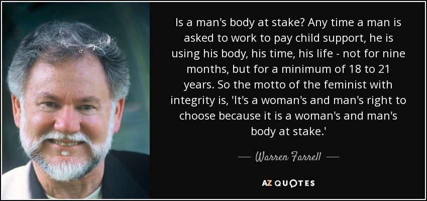 Is a man's body at stake? Any time a man is asked to work to pay child support, he is using his body, his time, his life - not for nine months, but for a minimum of 18 to 21 years. So the motto of the feminist with integrity is, 'It's a woman's and man's right to choose because it is a woman's and man's body at stake.' - Warren Farrell