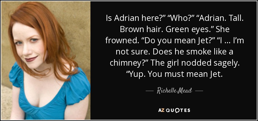 Is Adrian here?” “Who?” “Adrian. Tall. Brown hair. Green eyes.” She frowned. “Do you mean Jet?” “I … I’m not sure. Does he smoke like a chimney?” The girl nodded sagely. “Yup. You must mean Jet. - Richelle Mead