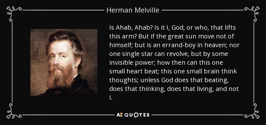 Is Ahab, Ahab? Is it I, God, or who, that lifts this arm? But if the great sun move not of himself; but is an errand-boy in heaven; nor one single star can revolve, but by some invisible power; how then can this one small heart beat; this one small brain think thoughts; unless God does that beating, does that thinking, does that living, and not I. - Herman Melville