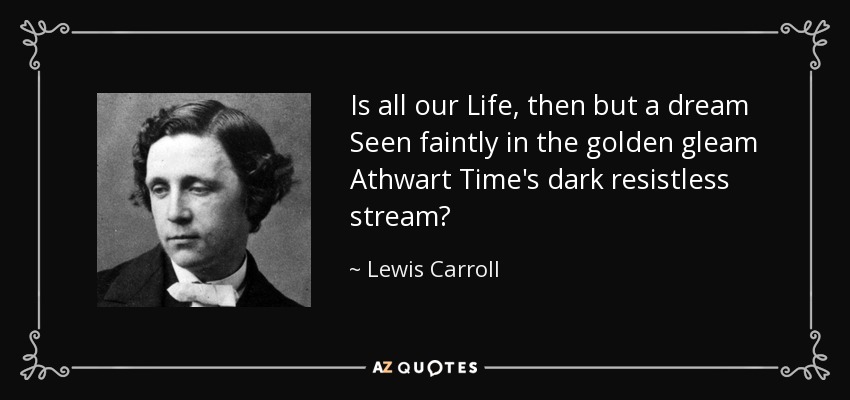 Is all our Life, then but a dream Seen faintly in the golden gleam Athwart Time's dark resistless stream? - Lewis Carroll
