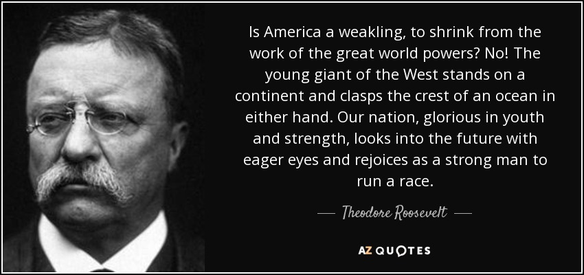 Is America a weakling, to shrink from the work of the great world powers? No! The young giant of the West stands on a continent and clasps the crest of an ocean in either hand. Our nation, glorious in youth and strength, looks into the future with eager eyes and rejoices as a strong man to run a race. - Theodore Roosevelt