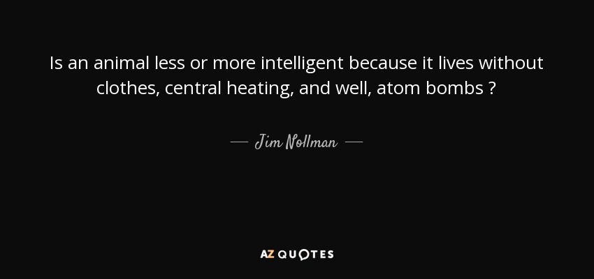 Is an animal less or more intelligent because it lives without clothes, central heating, and well, atom bombs ? - Jim Nollman