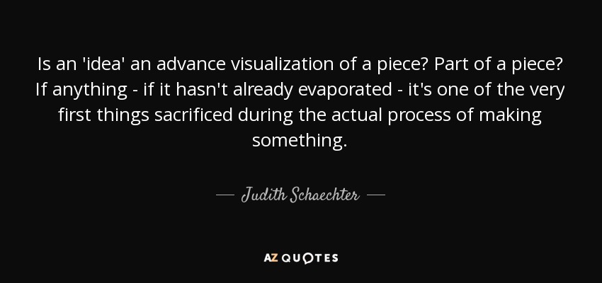Is an 'idea' an advance visualization of a piece? Part of a piece? If anything - if it hasn't already evaporated - it's one of the very first things sacrificed during the actual process of making something. - Judith Schaechter
