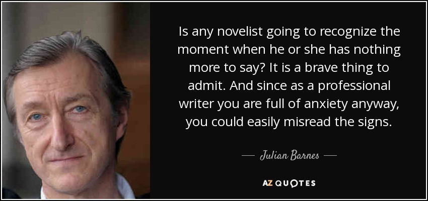 Is any novelist going to recognize the moment when he or she has nothing more to say? It is a brave thing to admit. And since as a professional writer you are full of anxiety anyway, you could easily misread the signs. - Julian Barnes