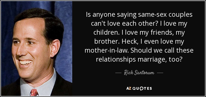Is anyone saying same-sex couples can't love each other? I love my children. I love my friends, my brother. Heck, I even love my mother-in-law. Should we call these relationships marriage, too? - Rick Santorum