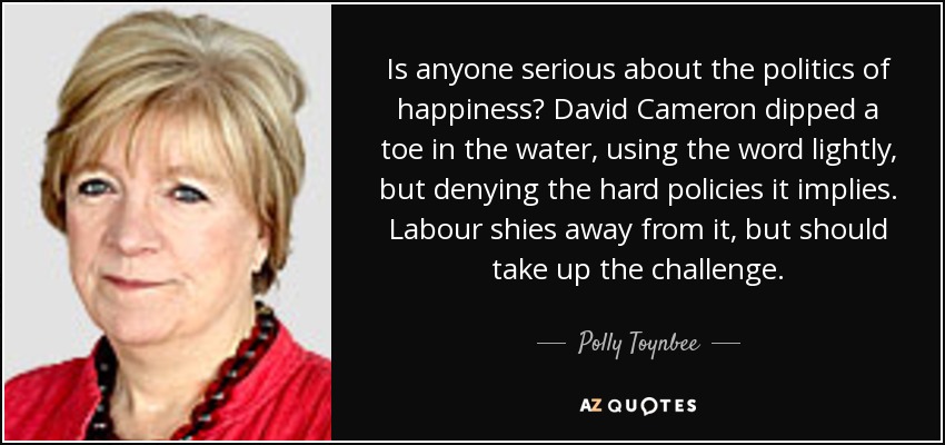 Is anyone serious about the politics of happiness? David Cameron dipped a toe in the water, using the word lightly, but denying the hard policies it implies. Labour shies away from it, but should take up the challenge. - Polly Toynbee