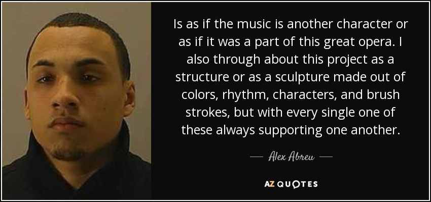 Is as if the music is another character or as if it was a part of this great opera. I also through about this project as a structure or as a sculpture made out of colors, rhythm, characters, and brush strokes, but with every single one of these always supporting one another. - Alex Abreu