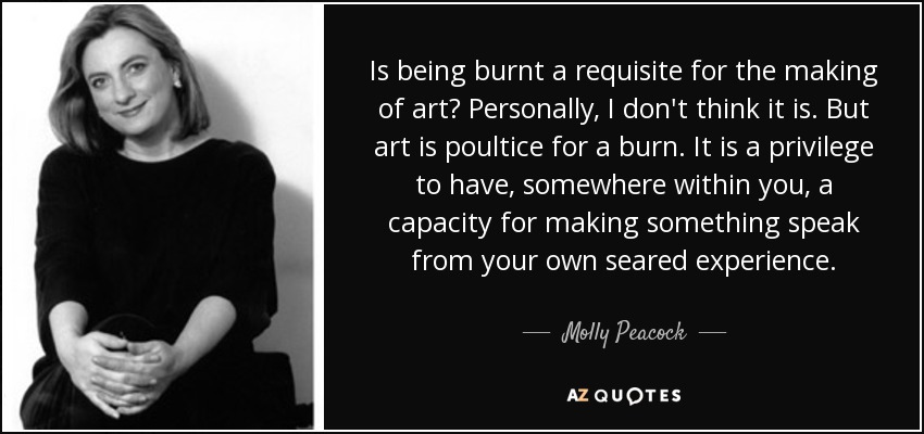 Is being burnt a requisite for the making of art? Personally, I don't think it is. But art is poultice for a burn. It is a privilege to have, somewhere within you, a capacity for making something speak from your own seared experience. - Molly Peacock