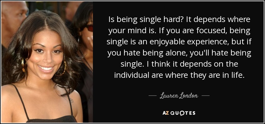 Is being single hard? It depends where your mind is. If you are focused, being single is an enjoyable experience, but if you hate being alone, you'll hate being single. I think it depends on the individual are where they are in life. - Lauren London