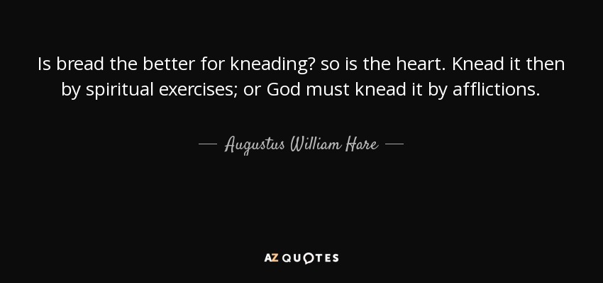 Is bread the better for kneading? so is the heart. Knead it then by spiritual exercises; or God must knead it by afflictions. - Augustus William Hare