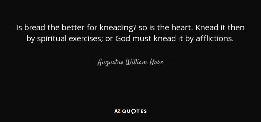 Is bread the better for kneading? so is the heart. Knead it then by spiritual exercises; or God must knead it by afflictions. - Augustus William Hare