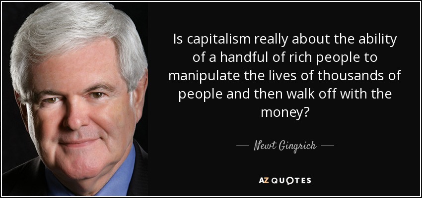 Is capitalism really about the ability of a handful of rich people to manipulate the lives of thousands of people and then walk off with the money? - Newt Gingrich