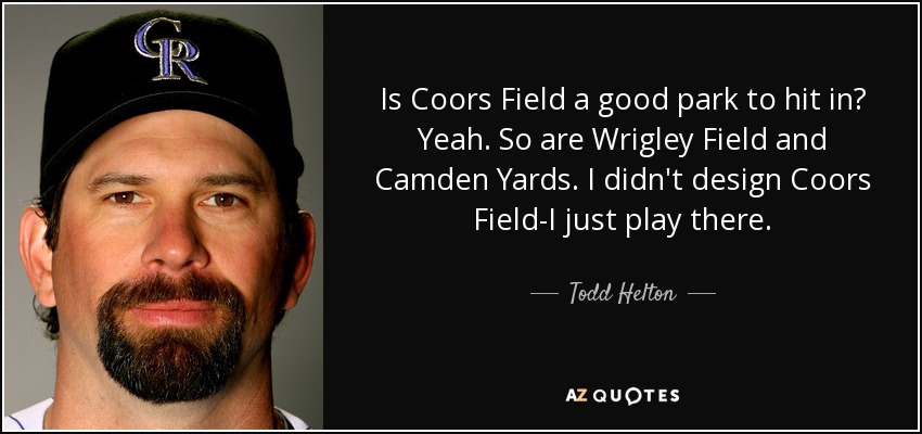 Is Coors Field a good park to hit in? Yeah. So are Wrigley Field and Camden Yards. I didn't design Coors Field-I just play there. - Todd Helton