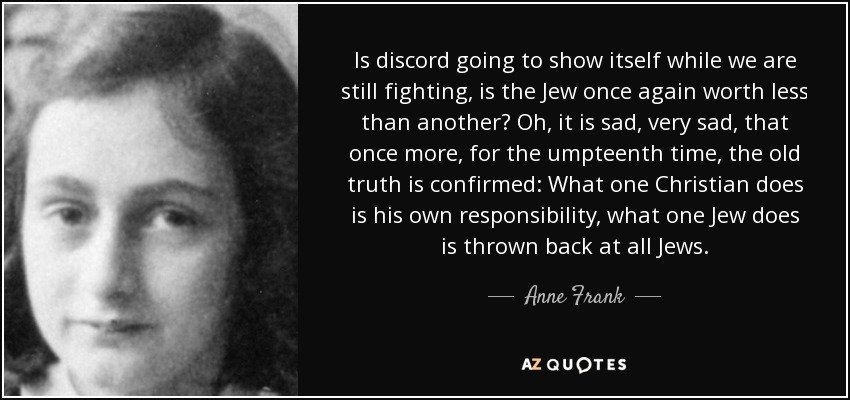 Is discord going to show itself while we are still fighting, is the Jew once again worth less than another? Oh, it is sad, very sad, that once more, for the umpteenth time, the old truth is confirmed: What one Christian does is his own responsibility, what one Jew does is thrown back at all Jews. - Anne Frank