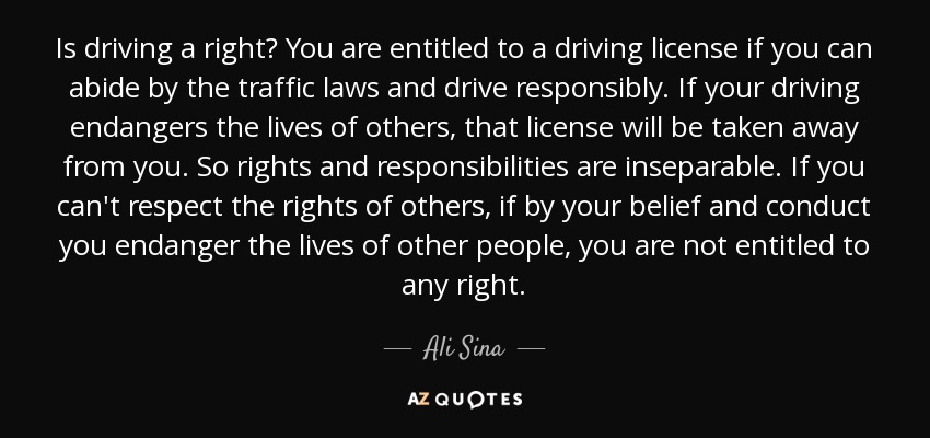 Is driving a right? You are entitled to a driving license if you can abide by the traffic laws and drive responsibly. If your driving endangers the lives of others, that license will be taken away from you. So rights and responsibilities are inseparable. If you can't respect the rights of others, if by your belief and conduct you endanger the lives of other people, you are not entitled to any right. - Ali Sina