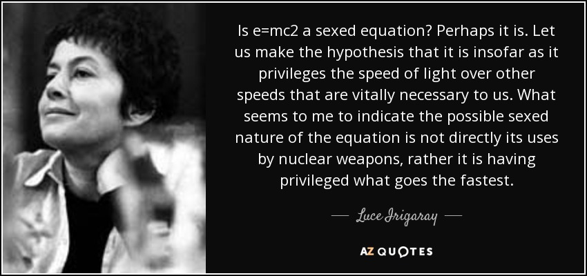 Is e=mc2 a sexed equation? Perhaps it is. Let us make the hypothesis that it is insofar as it privileges the speed of light over other speeds that are vitally necessary to us. What seems to me to indicate the possible sexed nature of the equation is not directly its uses by nuclear weapons, rather it is having privileged what goes the fastest. - Luce Irigaray