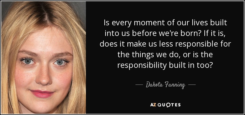 Is every moment of our lives built into us before we're born? If it is, does it make us less responsible for the things we do, or is the responsibility built in too? - Dakota Fanning