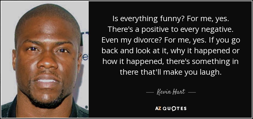 Is everything funny? For me, yes. There's a positive to every negative. Even my divorce? For me, yes. If you go back and look at it, why it happened or how it happened, there's something in there that'll make you laugh. - Kevin Hart