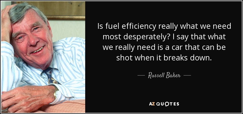 Is fuel efficiency really what we need most desperately? I say that what we really need is a car that can be shot when it breaks down. - Russell Baker