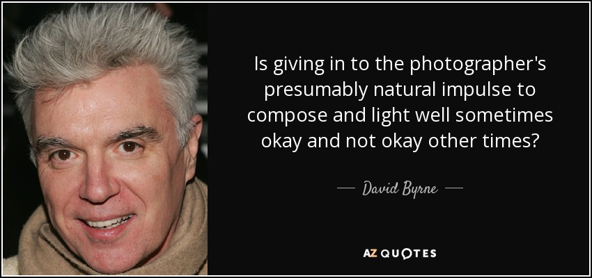 Is giving in to the photographer's presumably natural impulse to compose and light well sometimes okay and not okay other times? - David Byrne
