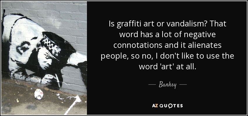 Is graffiti art or vandalism? That word has a lot of negative connotations and it alienates people, so no, I don't like to use the word 'art' at all. - Banksy