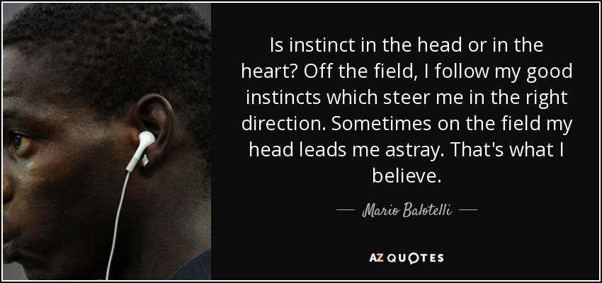 Is instinct in the head or in the heart? Off the field, I follow my good instincts which steer me in the right direction. Sometimes on the field my head leads me astray. That's what I believe. - Mario Balotelli