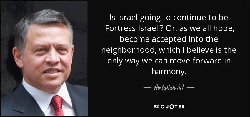 Is Israel going to continue to be 'Fortress Israel'? Or, as we all hope, become accepted into the neighborhood, which I believe is the only way we can move forward in harmony. - Abdallah II
