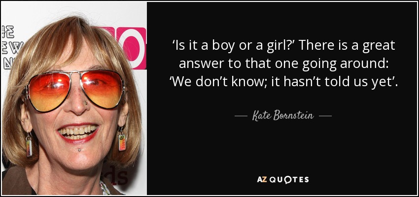 ‘Is it a boy or a girl?’ There is a great answer to that one going around: ‘We don’t know; it hasn’t told us yet’. - Kate Bornstein