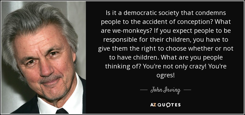 Is it a democratic society that condemns people to the accident of conception? What are we-monkeys? If you expect people to be responsible for their children, you have to give them the right to choose whether or not to have children. What are you people thinking of? You're not only crazy! You're ogres! - John Irving