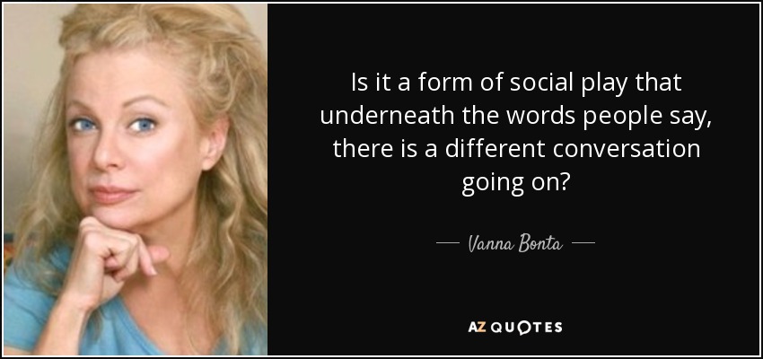 Is it a form of social play that underneath the words people say, there is a different conversation going on? - Vanna Bonta