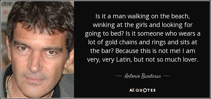 Is it a man walking on the beach, winking at the girls and looking for going to bed? Is it someone who wears a lot of gold chains and rings and sits at the bar? Because this is not me! I am very, very Latin, but not so much lover. - Antonio Banderas