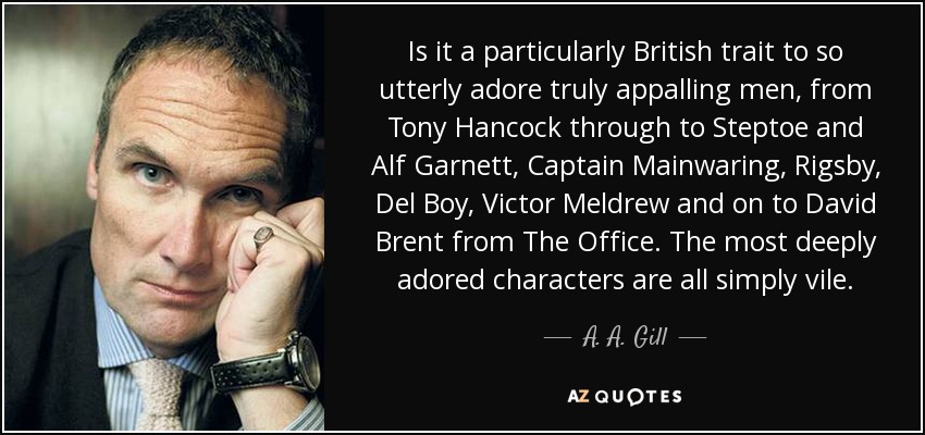 Is it a particularly British trait to so utterly adore truly appalling men, from Tony Hancock through to Steptoe and Alf Garnett, Captain Mainwaring, Rigsby, Del Boy, Victor Meldrew and on to David Brent from The Office. The most deeply adored characters are all simply vile. - A. A. Gill