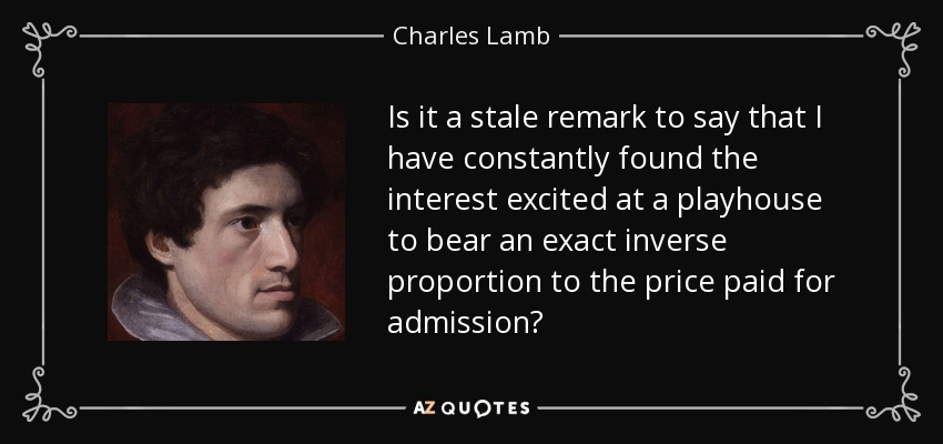 Is it a stale remark to say that I have constantly found the interest excited at a playhouse to bear an exact inverse proportion to the price paid for admission? - Charles Lamb