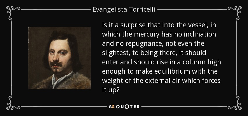 Is it a surprise that into the vessel, in which the mercury has no inclination and no repugnance, not even the slightest, to being there, it should enter and should rise in a column high enough to make equilibrium with the weight of the external air which forces it up? - Evangelista Torricelli